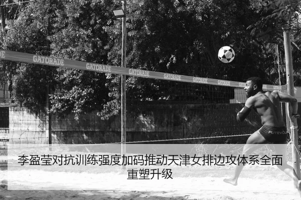 李盈莹对抗训练强度加码推动天津女排边攻体系全面重塑升级